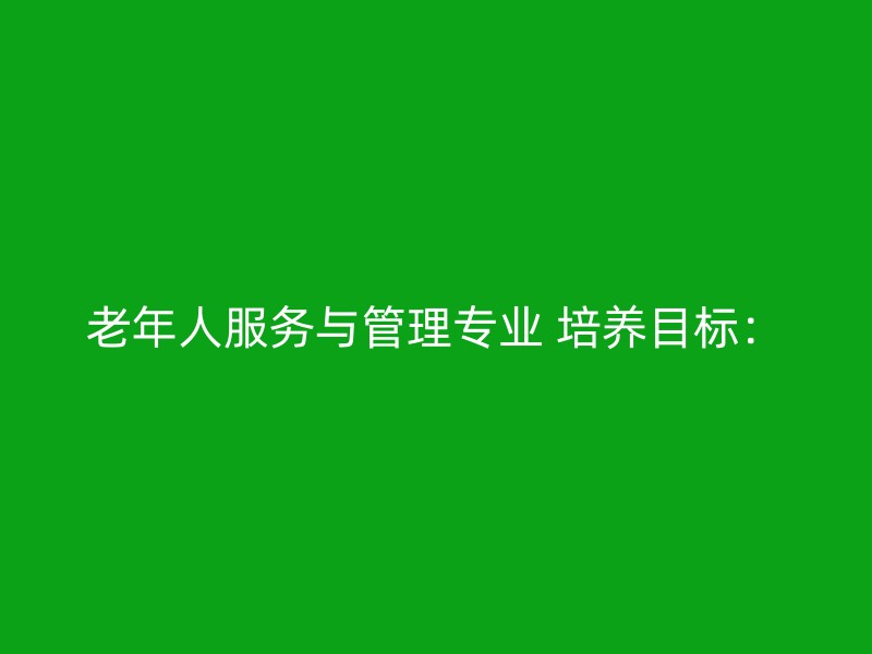 老年人服务与管理专业 培养目标：