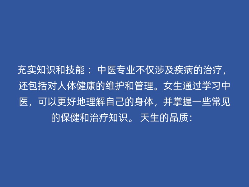 充实知识和技能 ：中医专业不仅涉及疾病的治疗，还包括对人体健康的维护和管理。女生通过学习中医，可以更好地理解自己的身体，并掌握一些常见的保健和治疗知识。 天生的品质：