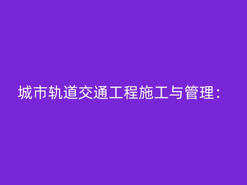 城市轨道交通工程施工与管理：