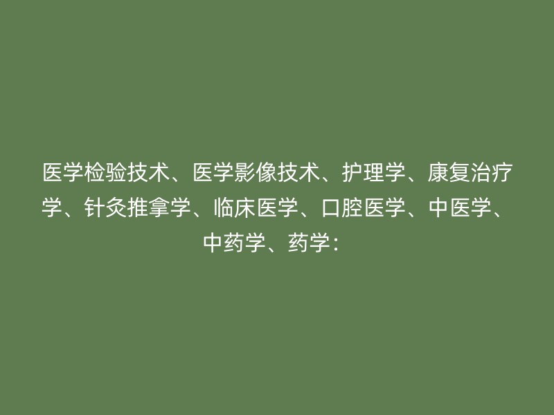 医学检验技术、医学影像技术、护理学、康复治疗学、针灸推拿学、临床医学、口腔医学、中医学、中药学、药学：