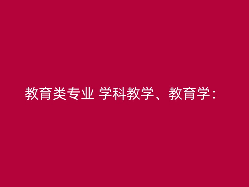 教育类专业 学科教学、教育学：