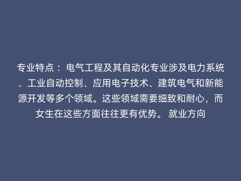 专业特点 ：电气工程及其自动化专业涉及电力系统、工业自动控制、应用电子技术、建筑电气和新能源开发等多个领域。这些领域需要细致和耐心，而女生在这些方面往往更有优势。 就业方向