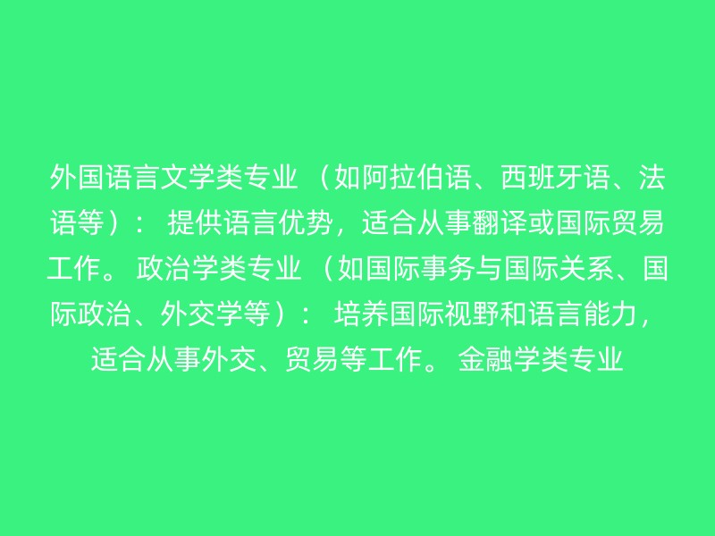 外国语言文学类专业 （如阿拉伯语、西班牙语、法语等）： 提供语言优势，适合从事翻译或国际贸易工作。 政治学类专业 （如国际事务与国际关系、国际政治、外交学等）： 培养国际视野和语言能力，适合从事外交、贸易等工作。 金融学类专业