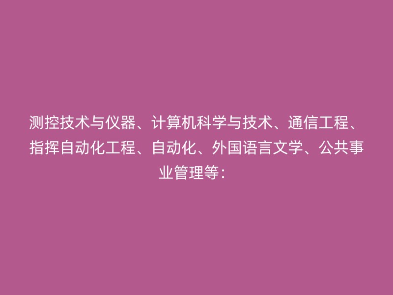 测控技术与仪器、计算机科学与技术、通信工程、指挥自动化工程、自动化、外国语言文学、公共事业管理等：