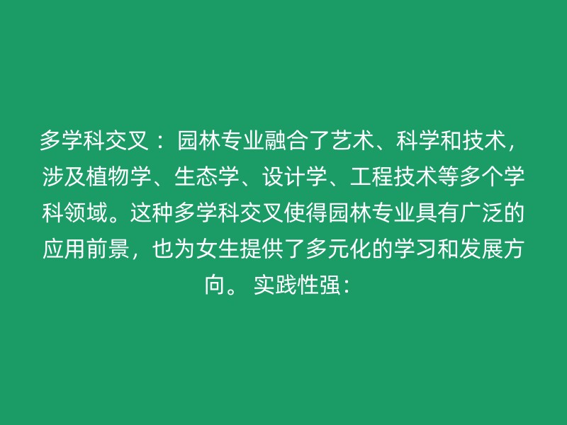 多学科交叉 ：园林专业融合了艺术、科学和技术，涉及植物学、生态学、设计学、工程技术等多个学科领域。这种多学科交叉使得园林专业具有广泛的应用前景，也为女生提供了多元化的学习和发展方向。 实践性强：