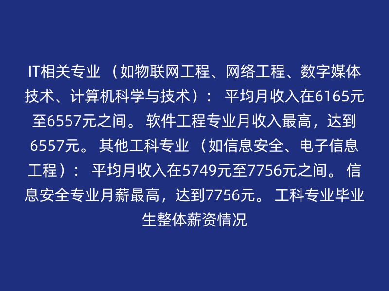 IT相关专业 （如物联网工程、网络工程、数字媒体技术、计算机科学与技术）： 平均月收入在6165元至6557元之间。 软件工程专业月收入最高，达到6557元。 其他工科专业 （如信息安全、电子信息工程）： 平均月收入在5749元至7756元之间。 信息安全专业月薪最高，达到7756元。 工科专业毕业生整体薪资情况