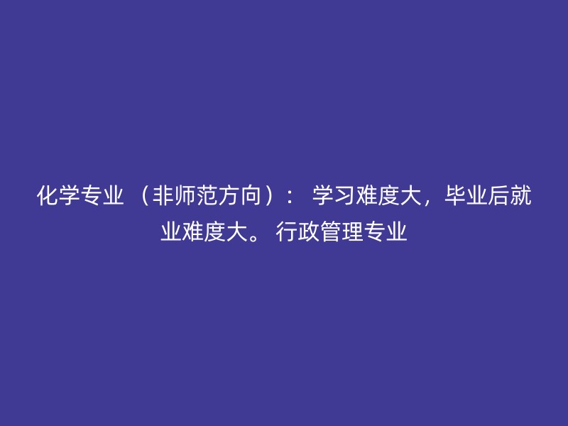 化学专业 （非师范方向）： 学习难度大，毕业后就业难度大。 行政管理专业