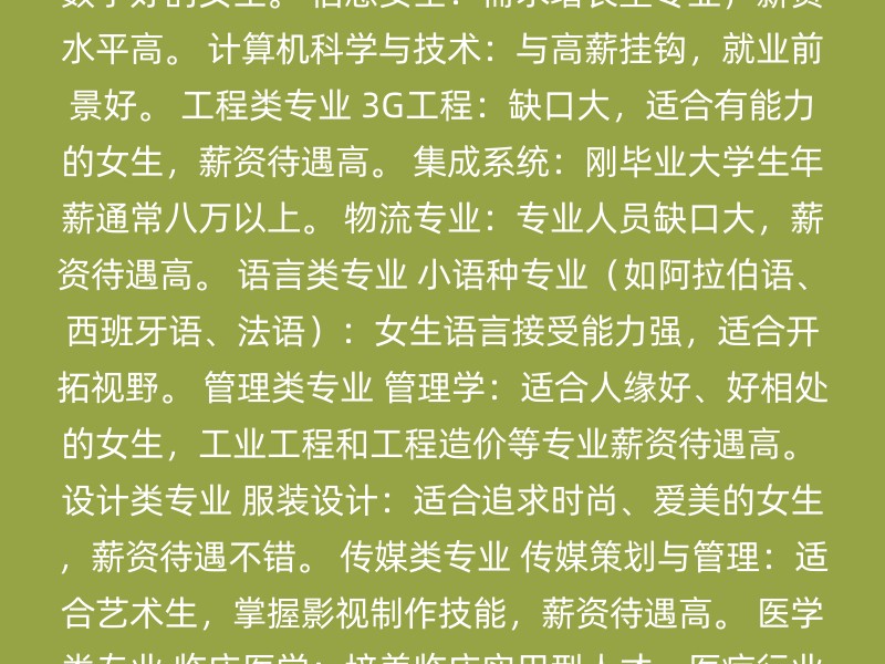 计算机类专业 软件工程：薪资高，适合思维活跃、数学好的女生。 信息安全：需求增长型专业，薪资水平高。 计算机科学与技术：与高薪挂钩，就业前景好。 工程类专业 3G工程：缺口大，适合有能力的女生，薪资待遇高。 集成系统：刚毕业大学生年薪通常八万以上。 物流专业：专业人员缺口大，薪资待遇高。 语言类专业 小语种专业（如阿拉伯语、西班牙语、法语）：女生语言接受能力强，适合开拓视野。 管理类专业 管理学：适合人缘好、好相处的女生，工业工程和工程造价等专业薪资待遇高。 设计类专业 服装设计：适合追求时尚、爱美的女生，薪资待遇不错。 传媒类专业 传媒策划与管理：适合艺术生，掌握影视制作技能，薪资待遇高。 医学类专业 临床医学：培养临床实用型人才，医疗行业高速发展，需求量大。 法学专业：