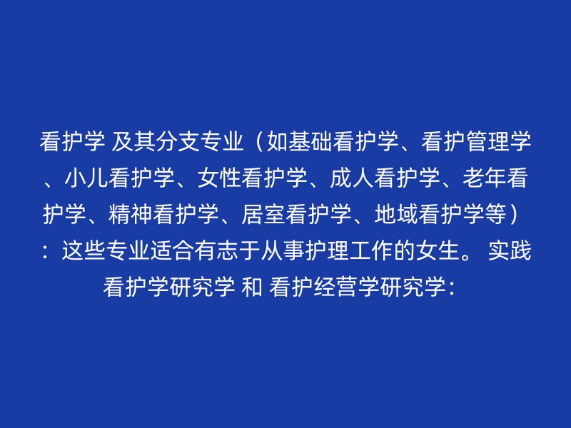 看护学 及其分支专业（如基础看护学、看护管理学、小儿看护学、女性看护学、成人看护学、老年看护学、精神看护学、居室看护学、地域看护学等）：这些专业适合有志于从事护理工作的女生。 实践看护学研究学 和 看护经营学研究学：