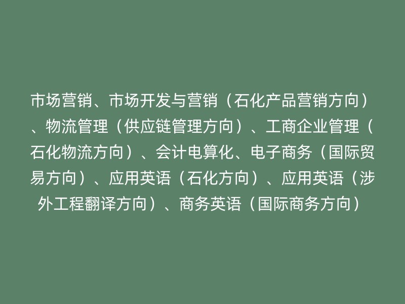 市场营销、市场开发与营销（石化产品营销方向）、物流管理（供应链管理方向）、工商企业管理（石化物流方向）、会计电算化、电子商务（国际贸易方向）、应用英语（石化方向）、应用英语（涉外工程翻译方向）、商务英语（国际商务方向）