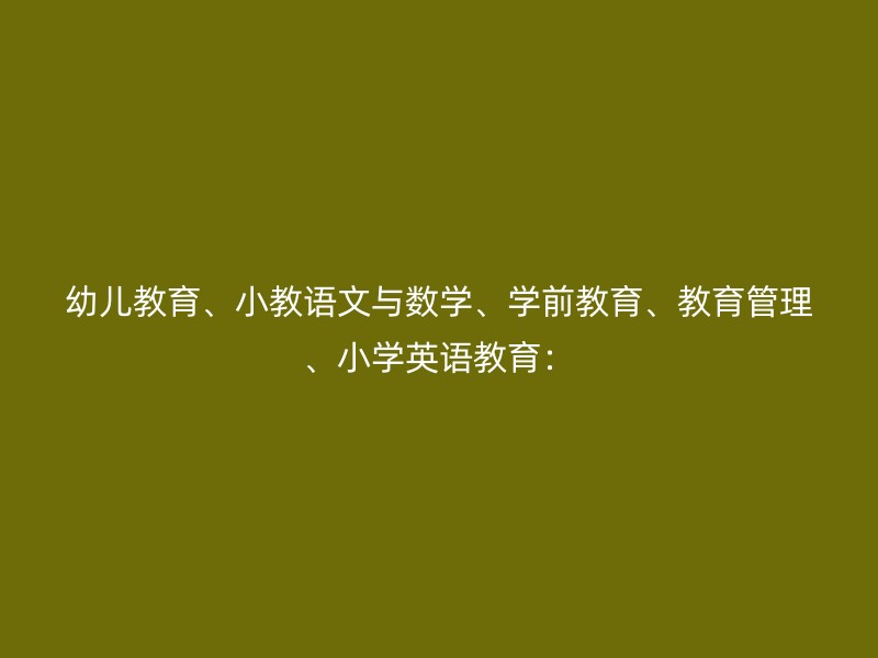 幼儿教育、小教语文与数学、学前教育、教育管理、小学英语教育：