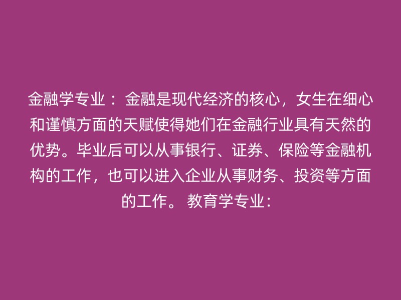 金融学专业 ：金融是现代经济的核心，女生在细心和谨慎方面的天赋使得她们在金融行业具有天然的优势。毕业后可以从事银行、证券、保险等金融机构的工作，也可以进入企业从事财务、投资等方面的工作。 教育学专业：