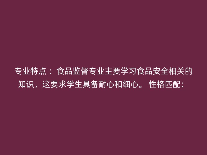 专业特点 ：食品监督专业主要学习食品安全相关的知识，这要求学生具备耐心和细心。 性格匹配：