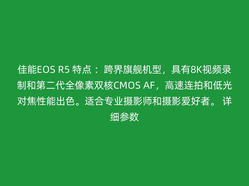 佳能EOS R5 特点 ：跨界旗舰机型，具有8K视频录制和第二代全像素双核CMOS AF，高速连拍和低光对焦性能出色。适合专业摄影师和摄影爱好者。 详细参数