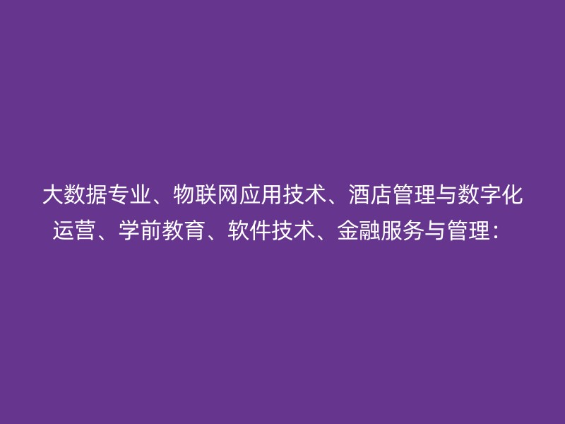 大数据专业、物联网应用技术、酒店管理与数字化运营、学前教育、软件技术、金融服务与管理：