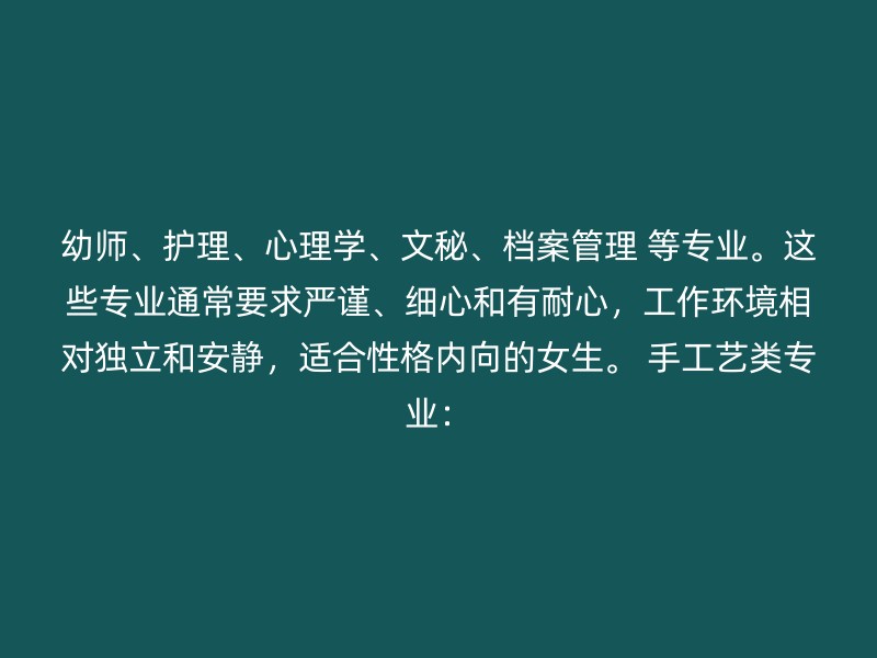 幼师、护理、心理学、文秘、档案管理 等专业。这些专业通常要求严谨、细心和有耐心，工作环境相对独立和安静，适合性格内向的女生。 手工艺类专业：