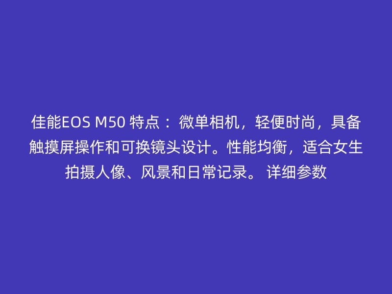 佳能EOS M50 特点 ：微单相机，轻便时尚，具备触摸屏操作和可换镜头设计。性能均衡，适合女生拍摄人像、风景和日常记录。 详细参数