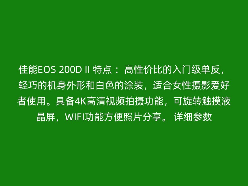 佳能EOS 200D II 特点 ：高性价比的入门级单反，轻巧的机身外形和白色的涂装，适合女性摄影爱好者使用。具备4K高清视频拍摄功能，可旋转触摸液晶屏，WIFI功能方便照片分享。 详细参数