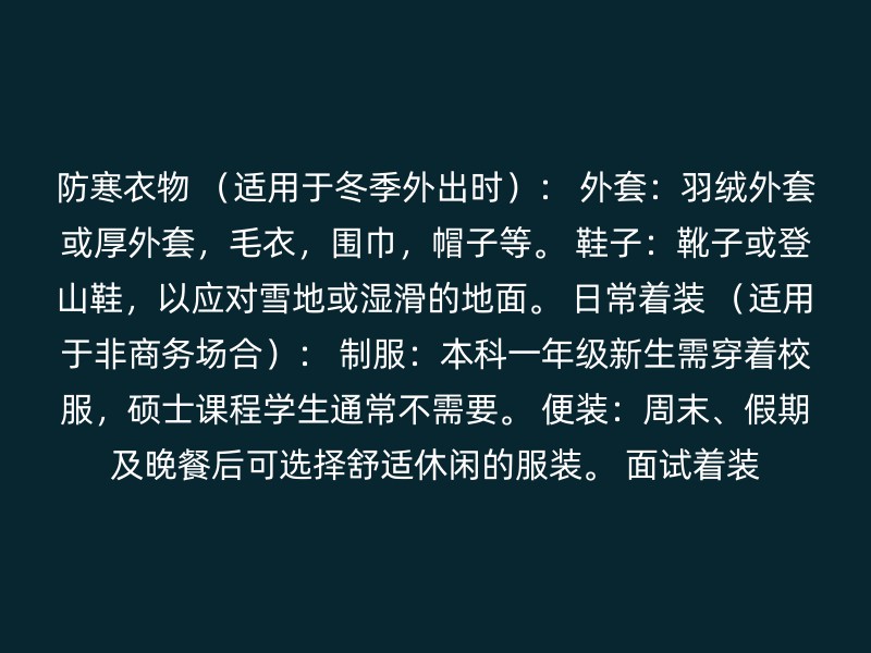 防寒衣物 （适用于冬季外出时）： 外套：羽绒外套或厚外套，毛衣，围巾，帽子等。 鞋子：靴子或登山鞋，以应对雪地或湿滑的地面。 日常着装 （适用于非商务场合）： 制服：本科一年级新生需穿着校服，硕士课程学生通常不需要。 便装：周末、假期及晚餐后可选择舒适休闲的服装。 面试着装