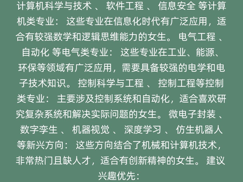 计算机科学与技术 、 软件工程 、 信息安全 等计算机类专业： 这些专业在信息化时代有广泛应用，适合有较强数学和逻辑思维能力的女生。 电气工程 、 自动化 等电气类专业： 这些专业在工业、能源、环保等领域有广泛应用，需要具备较强的电学和电子技术知识。 控制科学与工程 、 控制工程等控制类专业： 主要涉及控制系统和自动化，适合喜欢研究复杂系统和解决实际问题的女生。 微电子封装 、 数字孪生 、 机器视觉 、 深度学习 、 仿生机器人 等新兴方向： 这些方向结合了机械和计算机技术，非常热门且缺人才，适合有创新精神的女生。 建议 兴趣优先：