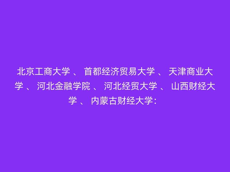 北京工商大学 、 首都经济贸易大学 、 天津商业大学 、 河北金融学院 、 河北经贸大学 、 山西财经大学 、 内蒙古财经大学：