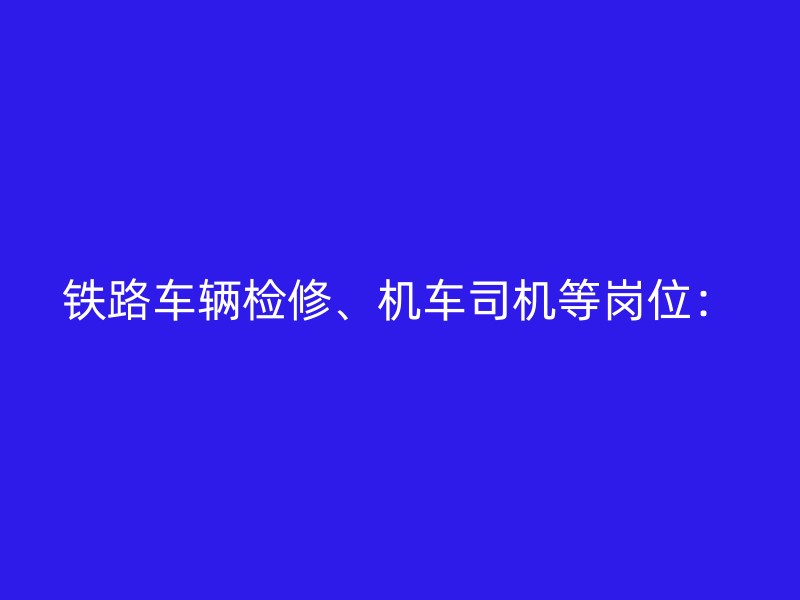 铁路车辆检修、机车司机等岗位：