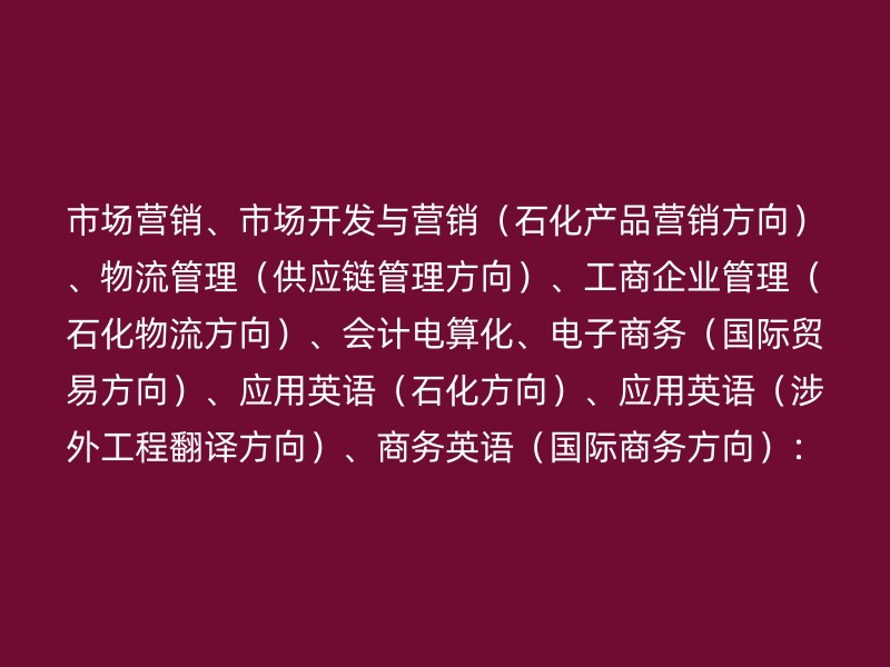 市场营销、市场开发与营销（石化产品营销方向）、物流管理（供应链管理方向）、工商企业管理（石化物流方向）、会计电算化、电子商务（国际贸易方向）、应用英语（石化方向）、应用英语（涉外工程翻译方向）、商务英语（国际商务方向）：