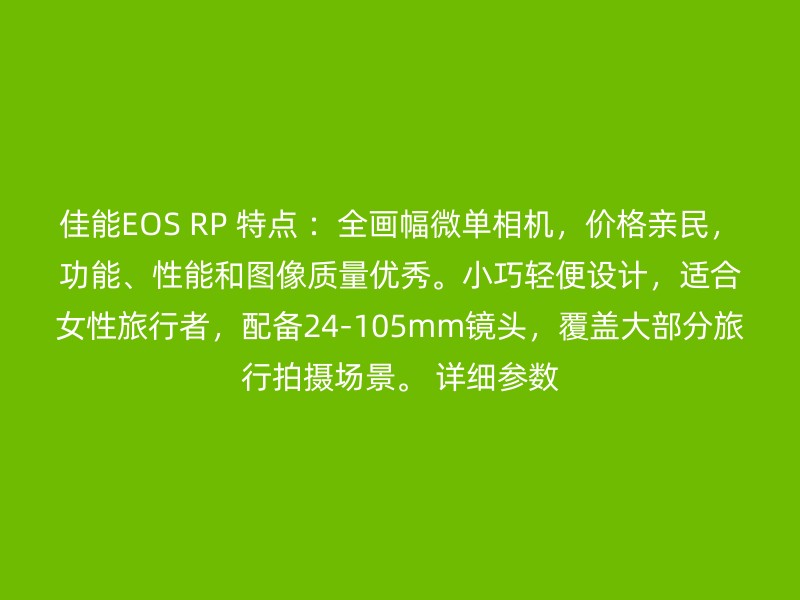 佳能EOS RP 特点 ：全画幅微单相机，价格亲民，功能、性能和图像质量优秀。小巧轻便设计，适合女性旅行者，配备24-105mm镜头，覆盖大部分旅行拍摄场景。 详细参数