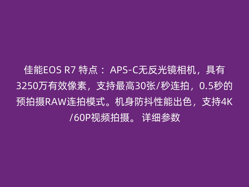 佳能EOS R7 特点 ：APS-C无反光镜相机，具有3250万有效像素，支持最高30张/秒连拍，0.5秒的预拍摄RAW连拍模式。机身防抖性能出色，支持4K/60P视频拍摄。 详细参数