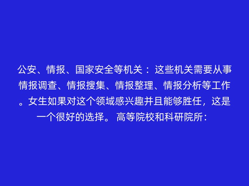 公安、情报、国家安全等机关 ：这些机关需要从事情报调查、情报搜集、情报整理、情报分析等工作。女生如果对这个领域感兴趣并且能够胜任，这是一个很好的选择。 高等院校和科研院所：