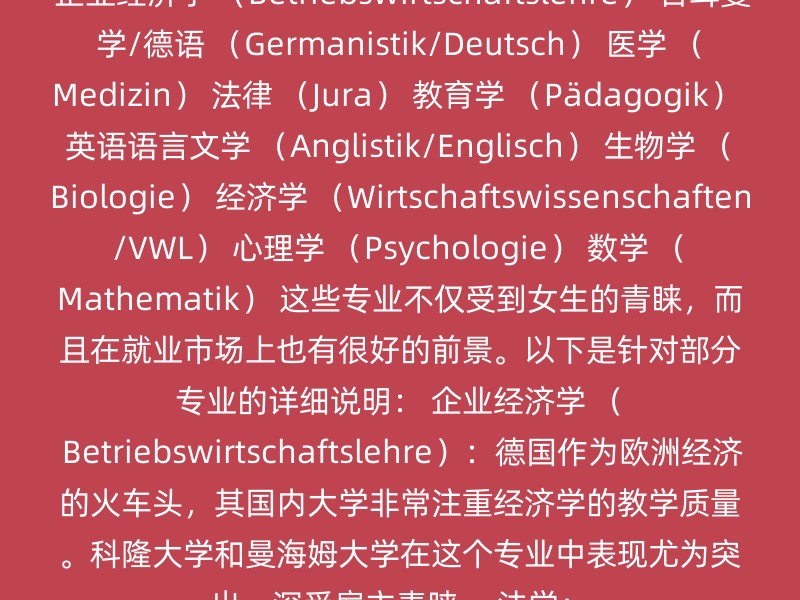 企业经济学 （Betriebswirtschaftslehre） 日耳曼学/德语 （Germanistik/Deutsch） 医学 （Medizin） 法律 （Jura） 教育学 （Pädagogik） 英语语言文学 （Anglistik/Englisch） 生物学 （Biologie） 经济学 （Wirtschaftswissenschaften/VWL） 心理学 （Psychologie） 数学 （Mathematik） 这些专业不仅受到女生的青睐，而且在就业市场上也有很好的前景。以下是针对部分专业的详细说明： 企业经济学 （Betriebswirtschaftslehre）：德国作为欧洲经济的火车头，其国内大学非常注重经济学的教学质量。科隆大学和曼海姆大学在这个专业中表现尤为突出，深受雇主青睐。 法学：