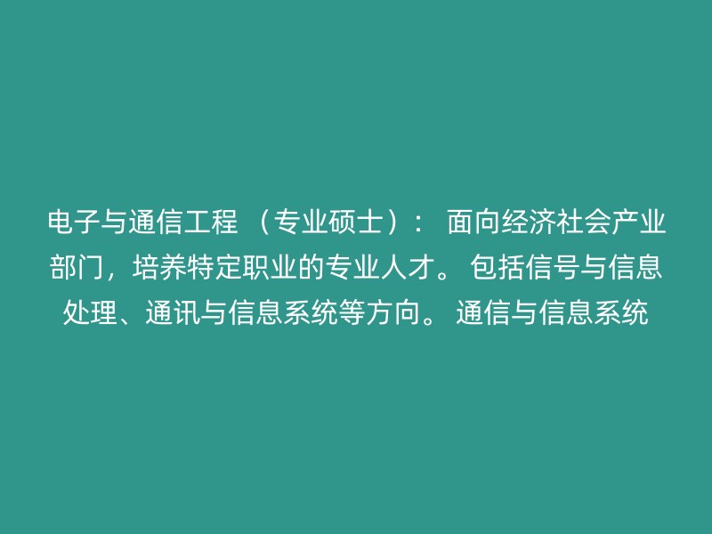 电子与通信工程 （专业硕士）： 面向经济社会产业部门，培养特定职业的专业人才。 包括信号与信息处理、通讯与信息系统等方向。 通信与信息系统