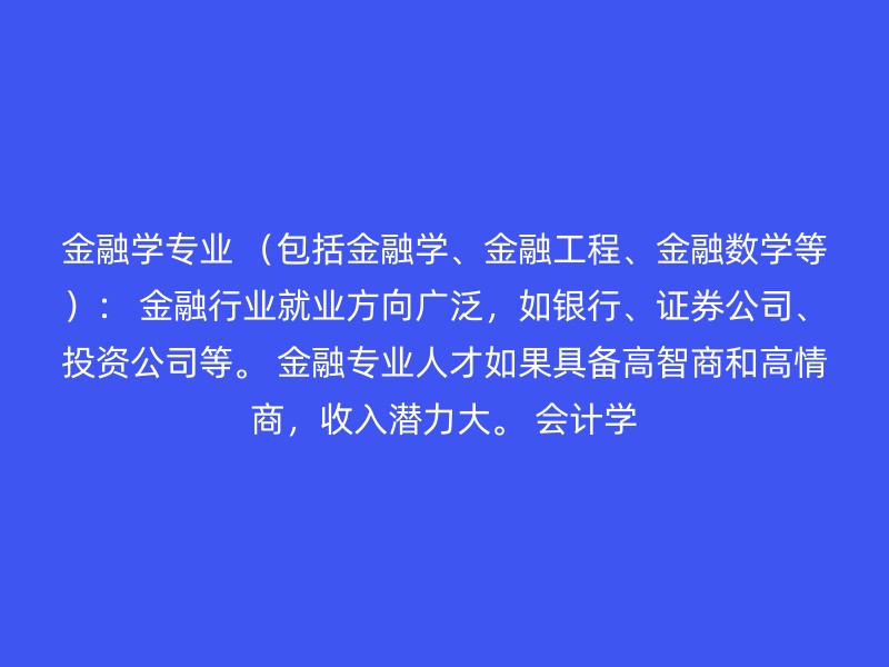 金融学专业 （包括金融学、金融工程、金融数学等）： 金融行业就业方向广泛，如银行、证券公司、投资公司等。 金融专业人才如果具备高智商和高情商，收入潜力大。 会计学