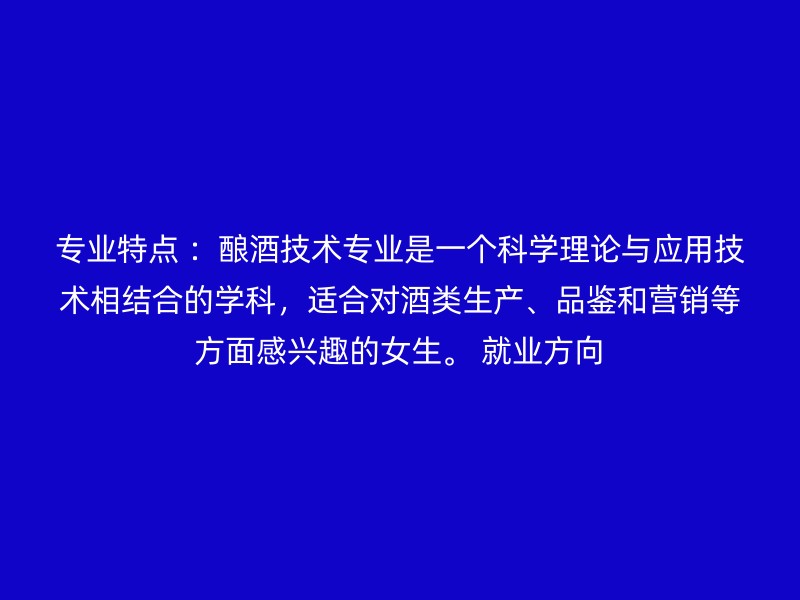 专业特点 ：酿酒技术专业是一个科学理论与应用技术相结合的学科，适合对酒类生产、品鉴和营销等方面感兴趣的女生。 就业方向