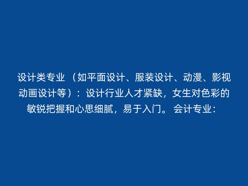 设计类专业 （如平面设计、服装设计、动漫、影视动画设计等）：设计行业人才紧缺，女生对色彩的敏锐把握和心思细腻，易于入门。 会计专业：