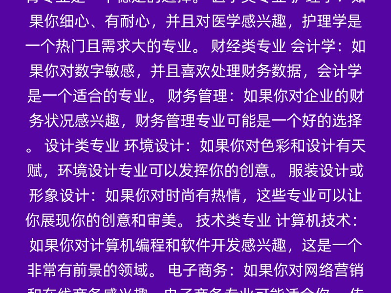 教育类专业 学前教育：如果你喜欢与孩子相处，学前教育专业是一个不错的选择。 特殊教育：如果你对特殊儿童的教育感兴趣，特殊教育专业可能适合你。 小学教育：如果你愿意成为一名教师，小学教育专业是一个稳定的选择。 医学类专业 护理学：如果你细心、有耐心，并且对医学感兴趣，护理学是一个热门且需求大的专业。 财经类专业 会计学：如果你对数字敏感，并且喜欢处理财务数据，会计学是一个适合的专业。 财务管理：如果你对企业的财务状况感兴趣，财务管理专业可能是一个好的选择。 设计类专业 环境设计：如果你对色彩和设计有天赋，环境设计专业可以发挥你的创意。 服装设计或形象设计：如果你对时尚有热情，这些专业可以让你展现你的创意和审美。 技术类专业 计算机技术：如果你对计算机编程和软件开发感兴趣，这是一个非常有前景的领域。 电子商务：如果你对网络营销和在线商务感兴趣，电子商务专业可能适合你。 传媒类专业 新闻学或传播学：如果你对传媒行业感兴趣，这些专业可以让你学习如何制作和分发新闻和信息。 选择专业时，考虑以下几点可能对你有帮助： 个人兴趣：