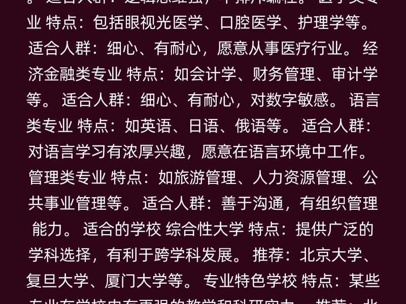 计算机科学与技术 特点：涵盖软硬件知识，就业面广。 方向：信息安全、网络安全、数字媒体技术等。 适合人群：逻辑思维强，不排斥编程。 医学类专业 特点：包括眼视光医学、口腔医学、护理学等。 适合人群：细心、有耐心，愿意从事医疗行业。 经济金融类专业 特点：如会计学、财务管理、审计学等。 适合人群：细心、有耐心，对数字敏感。 语言类专业 特点：如英语、日语、俄语等。 适合人群：对语言学习有浓厚兴趣，愿意在语言环境中工作。 管理类专业 特点：如旅游管理、人力资源管理、公共事业管理等。 适合人群：善于沟通，有组织管理能力。 适合的学校 综合性大学 特点：提供广泛的学科选择，有利于跨学科发展。 推荐：北京大学、复旦大学、厦门大学等。 专业特色学校 特点：某些专业在学校内有更强的教学和科研实力。 推荐：北京外国语大学、北京第二外国语学院等。 注意事项 个人兴趣：