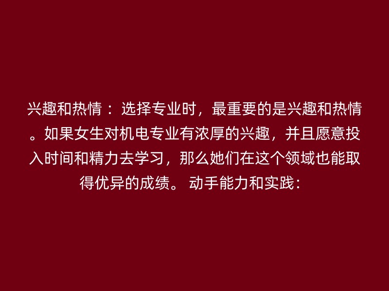 兴趣和热情 ：选择专业时，最重要的是兴趣和热情。如果女生对机电专业有浓厚的兴趣，并且愿意投入时间和精力去学习，那么她们在这个领域也能取得优异的成绩。 动手能力和实践：