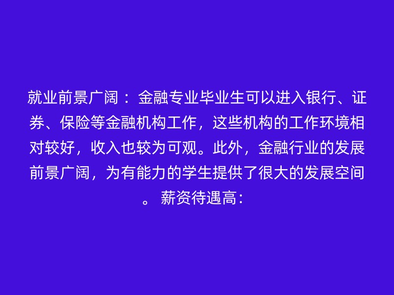 就业前景广阔 ：金融专业毕业生可以进入银行、证券、保险等金融机构工作，这些机构的工作环境相对较好，收入也较为可观。此外，金融行业的发展前景广阔，为有能力的学生提供了很大的发展空间。 薪资待遇高：