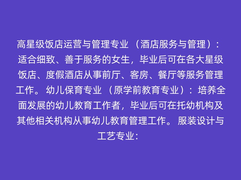 高星级饭店运营与管理专业 （酒店服务与管理）：适合细致、善于服务的女生，毕业后可在各大星级饭店、度假酒店从事前厅、客房、餐厅等服务管理工作。 幼儿保育专业 （原学前教育专业）：培养全面发展的幼儿教育工作者，毕业后可在托幼机构及其他相关机构从事幼儿教育管理工作。 服装设计与工艺专业：