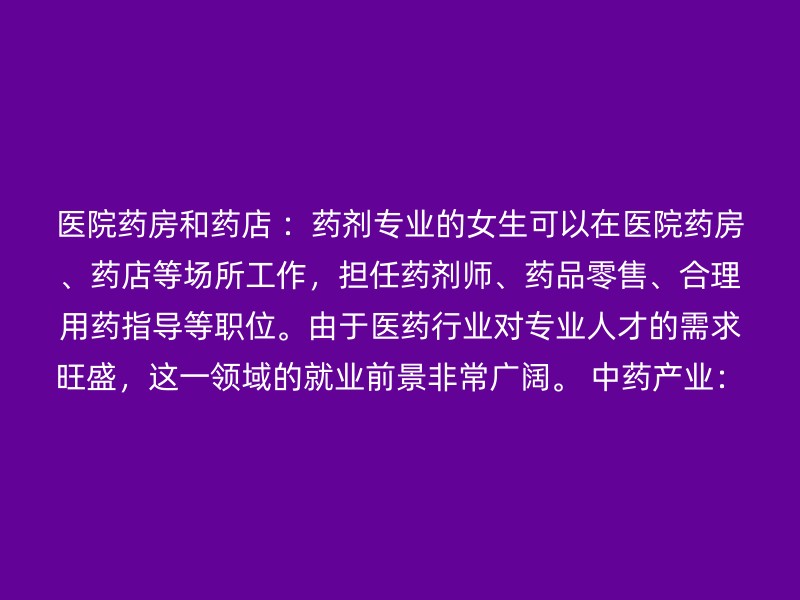 医院药房和药店 ：药剂专业的女生可以在医院药房、药店等场所工作，担任药剂师、药品零售、合理用药指导等职位。由于医药行业对专业人才的需求旺盛，这一领域的就业前景非常广阔。 中药产业：