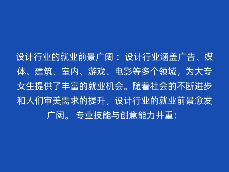 设计行业的就业前景广阔 ：设计行业涵盖广告、媒体、建筑、室内、游戏、电影等多个领域，为大专女生提供了丰富的就业机会。随着社会的不断进步和人们审美需求的提升，设计行业的就业前景愈发广阔。 专业技能与创意能力并重：