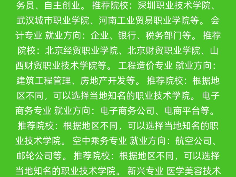 护理专业 就业方向：医院、养老院、社区等医疗机构。 推荐院校：江苏经贸职业技术学院、江苏商贸职业学院、江南影视艺术职业学院、江海职业技术学院等。 学前教育专业 就业方向：幼儿园教师、公务员、自主创业。 推荐院校：深圳职业技术学院、武汉城市职业学院、河南工业贸易职业学院等。 会计专业 就业方向：企业、银行、税务部门等。 推荐院校：北京经贸职业学院、北京财贸职业学院、山西财贸职业技术学院等。 工程造价专业 就业方向：建筑工程管理、房地产开发等。 推荐院校：根据地区不同，可以选择当地知名的职业技术学院。 电子商务专业 就业方向：电子商务公司、电商平台等。 推荐院校：根据地区不同，可以选择当地知名的职业技术学院。 空中乘务专业 就业方向：航空公司、邮轮公司等。 推荐院校：根据地区不同，可以选择当地知名的职业技术学院。 新兴专业 医学美容技术 就业方向：医美行业。 计算机应用技术 就业方向：软件开发、网站建设、数据库管理等。 数字媒体艺术设计 就业方向：设计、动画制作等。 综合实力较强的院校 深圳职业技术学院：