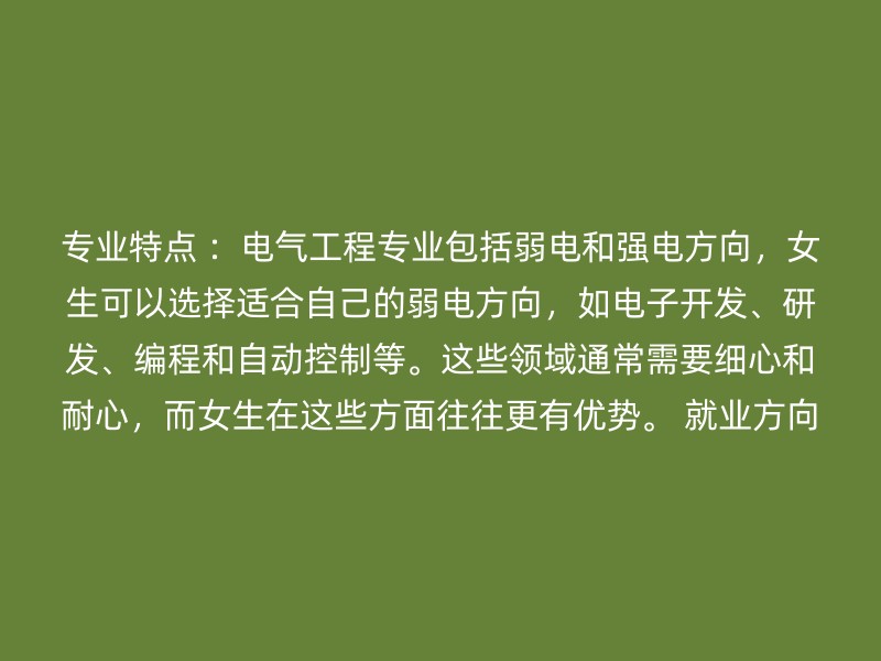 专业特点 ：电气工程专业包括弱电和强电方向，女生可以选择适合自己的弱电方向，如电子开发、研发、编程和自动控制等。这些领域通常需要细心和耐心，而女生在这些方面往往更有优势。 就业方向