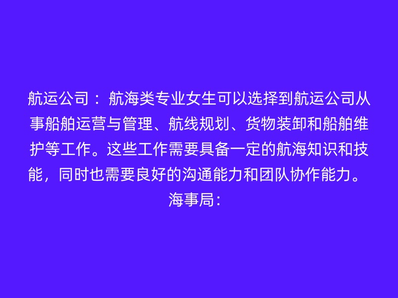 航运公司 ：航海类专业女生可以选择到航运公司从事船舶运营与管理、航线规划、货物装卸和船舶维护等工作。这些工作需要具备一定的航海知识和技能，同时也需要良好的沟通能力和团队协作能力。 海事局：