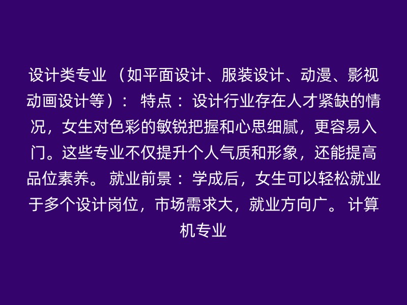 设计类专业 （如平面设计、服装设计、动漫、影视动画设计等）： 特点 ：设计行业存在人才紧缺的情况，女生对色彩的敏锐把握和心思细腻，更容易入门。这些专业不仅提升个人气质和形象，还能提高品位素养。 就业前景 ：学成后，女生可以轻松就业于多个设计岗位，市场需求大，就业方向广。 计算机专业