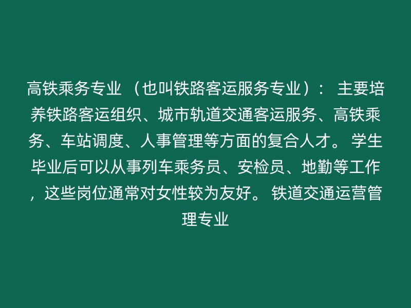 高铁乘务专业 （也叫铁路客运服务专业）： 主要培养铁路客运组织、城市轨道交通客运服务、高铁乘务、车站调度、人事管理等方面的复合人才。 学生毕业后可以从事列车乘务员、安检员、地勤等工作，这些岗位通常对女性较为友好。 铁道交通运营管理专业