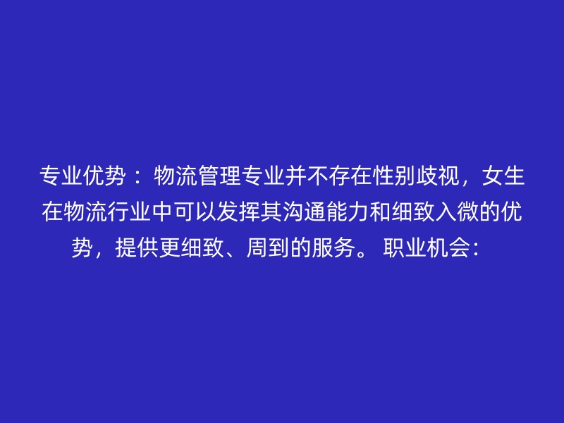 专业优势 ：物流管理专业并不存在性别歧视，女生在物流行业中可以发挥其沟通能力和细致入微的优势，提供更细致、周到的服务。 职业机会：