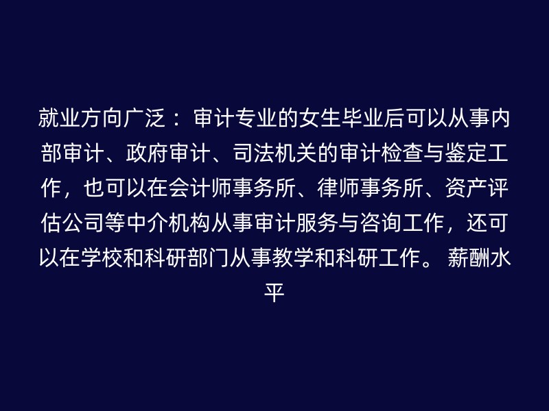 就业方向广泛 ：审计专业的女生毕业后可以从事内部审计、政府审计、司法机关的审计检查与鉴定工作，也可以在会计师事务所、律师事务所、资产评估公司等中介机构从事审计服务与咨询工作，还可以在学校和科研部门从事教学和科研工作。 薪酬水平