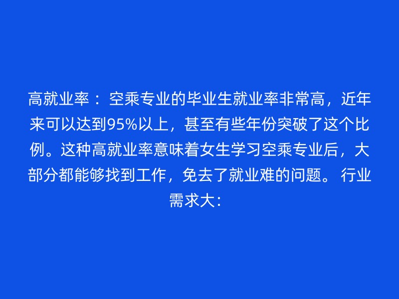 高就业率 ：空乘专业的毕业生就业率非常高，近年来可以达到95%以上，甚至有些年份突破了这个比例。这种高就业率意味着女生学习空乘专业后，大部分都能够找到工作，免去了就业难的问题。 行业需求大：